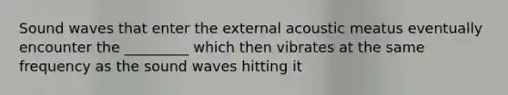 Sound waves that enter the external acoustic meatus eventually encounter the _________ which then vibrates at the same frequency as the sound waves hitting it