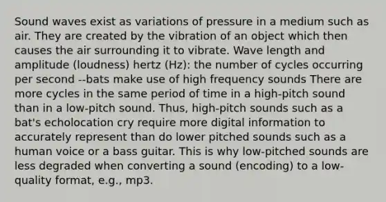 Sound waves exist as variations of pressure in a medium such as air. They are created by the vibration of an object which then causes the air surrounding it to vibrate. Wave length and amplitude (loudness) hertz (Hz): the number of cycles occurring per second --bats make use of high frequency sounds There are more cycles in the same period of time in a high-pitch sound than in a low-pitch sound. Thus, high-pitch sounds such as a bat's echolocation cry require more digital information to accurately represent than do lower pitched sounds such as a human voice or a bass guitar. This is why low-pitched sounds are less degraded when converting a sound (encoding) to a low-quality format, e.g., mp3.