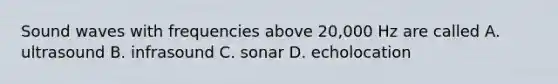 Sound waves with frequencies above 20,000 Hz are called A. ultrasound B. infrasound C. sonar D. echolocation