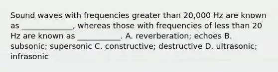 Sound waves with frequencies greater than 20,000 Hz are known as _____________, whereas those with frequencies of less than 20 Hz are known as ___________. A. reverberation; echoes B. subsonic; supersonic C. constructive; destructive D. ultrasonic; infrasonic