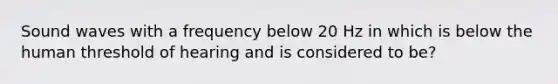 Sound waves with a frequency below 20 Hz in which is below the human threshold of hearing and is considered to be?