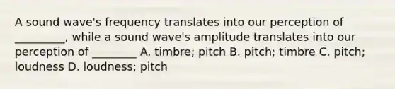 A sound wave's frequency translates into our perception of _________, while a sound wave's amplitude translates into our perception of ________ A. timbre; pitch B. pitch; timbre C. pitch; loudness D. loudness; pitch