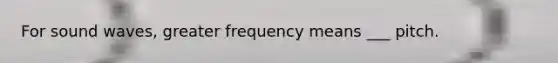 For sound waves, greater frequency means ___ pitch.