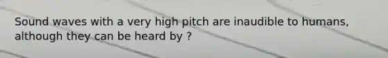 Sound waves with a very high pitch are inaudible to humans, although they can be heard by ?