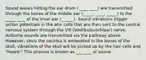 Sound waves hitting the ear drum ( ____ ____) are transmitted through the bones of the middle ear (_____, ____, _____) to the _____ ____ of the inner ear (______). Sound vibrations trigger action potentials in the ahir cells that are then sent to the central nervous system through the VIII (Vestibulocochlear) nerve. Airborne sounds are transmitted via the pathway above. However, since the cochlea is embedded in the bones of the skull, vibrations of the skull will be picked up by the hair cells and "heard." This process is known as ___ ____ of sound.