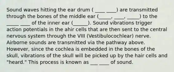 Sound waves hitting the ear drum ( ____ ____) are transmitted through the bones of the middle ear (_____, ____, _____) to the _____ ____ of the inner ear (______). Sound vibrations trigger action potentials in the ahir cells that are then sent to the central <a href='https://www.questionai.com/knowledge/kThdVqrsqy-nervous-system' class='anchor-knowledge'>nervous system</a> through the VIII (Vestibulocochlear) nerve. Airborne sounds are transmitted via the pathway above. However, since the cochlea is embedded in the bones of the skull, vibrations of the skull will be picked up by the hair cells and "heard." This process is known as ___ ____ of sound.