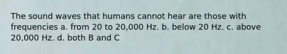 The sound waves that humans cannot hear are those with frequencies a. from 20 to 20,000 Hz. b. below 20 Hz. c. above 20,000 Hz. d. both B and C