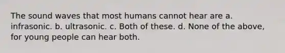 The sound waves that most humans cannot hear are a. infrasonic. b. ultrasonic. c. Both of these. d. None of the above, for young people can hear both.
