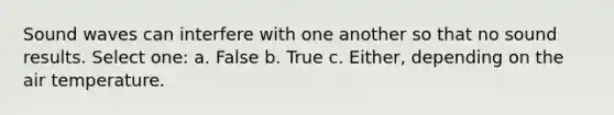 Sound waves can interfere with one another so that no sound results. Select one: a. False b. True c. Either, depending on the air temperature.