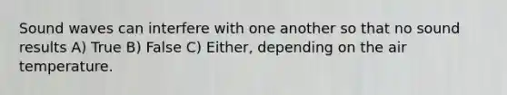 Sound waves can interfere with one another so that no sound results A) True B) False C) Either, depending on the air temperature.