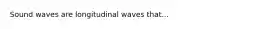 Sound waves are longitudinal waves that...