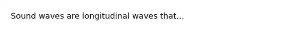 Sound waves are longitudinal waves that...