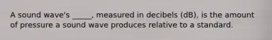 A sound wave's _____, measured in decibels (dB), is the amount of pressure a sound wave produces relative to a standard.