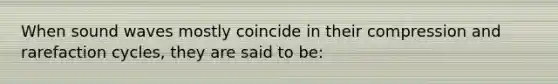 When sound waves mostly coincide in their compression and rarefaction cycles, they are said to be: