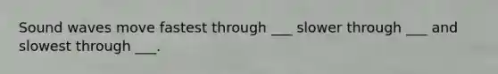 Sound waves move fastest through ___ slower through ___ and slowest through ___.