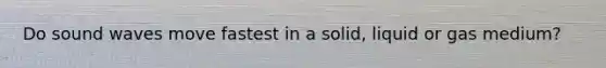 Do sound waves move fastest in a solid, liquid or gas medium?
