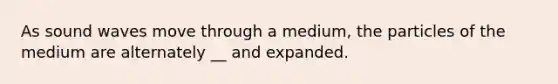 As sound waves move through a medium, the particles of the medium are alternately __ and expanded.