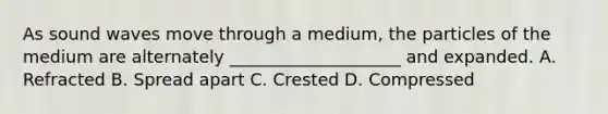As sound waves move through a medium, the particles of the medium are alternately ____________________ and expanded. A. Refracted B. Spread apart C. Crested D. Compressed