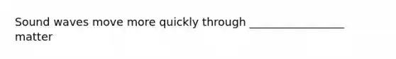 Sound waves move more quickly through _________________ matter
