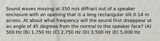 Sound waves moving at 350 m/s diffract out of a speaker enclosure with an opening that is a long rectangular slit 0.14 m across. At about what frequency will the sound first disappear at an angle of 45 degrees from the normal to the speaker face? (A) 500 Hz (B) 1,750 Hz (C) 2,750 Hz (D) 3,500 Hz (E) 5,000 Hz