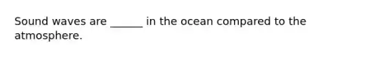 Sound waves are ______ in the ocean compared to the atmosphere.