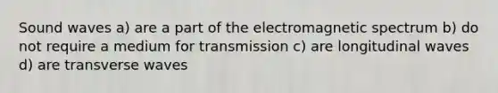 Sound waves a) are a part of the electromagnetic spectrum b) do not require a medium for transmission c) are longitudinal waves d) are transverse waves