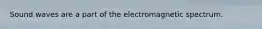 Sound waves are a part of the electromagnetic spectrum.