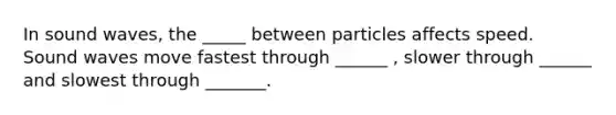 In sound waves, the _____ between particles affects speed. Sound waves move fastest through ______ , slower through ______ and slowest through _______.