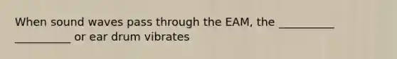 When sound waves pass through the EAM, the __________ __________ or ear drum vibrates