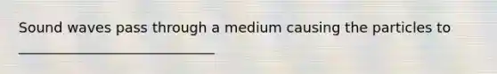 Sound waves pass through a medium causing the particles to ____________________________