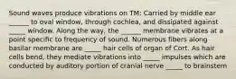 Sound waves produce vibrations on TM: Carried by middle ear ______ to oval window, through cochlea, and dissipated against _____ window. Along the way, the ______ membrane vibrates at a point specific to frequency of sound. Numerous fibers along basilar membrane are _____ hair cells of organ of Cort. As hair cells bend, they mediate vibrations into _____ impulses which are conducted by auditory portion of cranial nerve _____ to brainstem