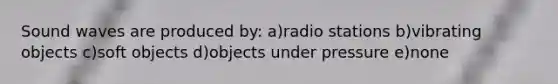 Sound waves are produced by: a)radio stations b)vibrating objects c)soft objects d)objects under pressure e)none