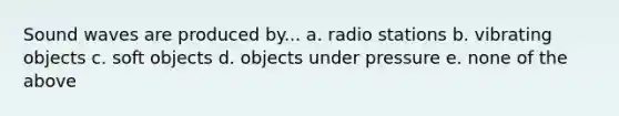 Sound waves are produced by... a. radio stations b. vibrating objects c. soft objects d. objects under pressure e. none of the above