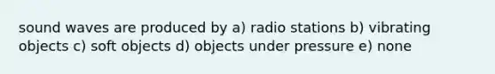 sound waves are produced by a) radio stations b) vibrating objects c) soft objects d) objects under pressure e) none