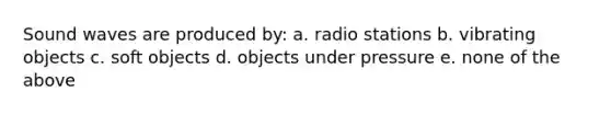 Sound waves are produced by: a. radio stations b. vibrating objects c. soft objects d. objects under pressure e. none of the above