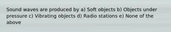 Sound waves are produced by a) Soft objects b) Objects under pressure c) Vibrating objects d) Radio stations e) None of the above