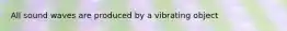 All sound waves are produced by a vibrating object