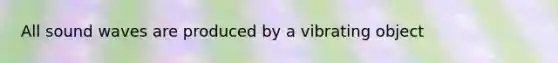 All sound waves are produced by a vibrating object