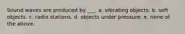 Sound waves are produced by ___. a. vibrating objects. b. soft objects. c. radio stations. d. objects under pressure. e. none of the above.