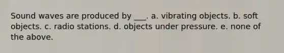 Sound waves are produced by ___. a. vibrating objects. b. soft objects. c. radio stations. d. objects under pressure. e. none of the above.