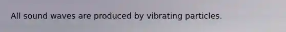 All sound waves are produced by vibrating particles.