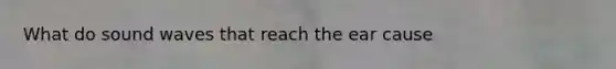 What do sound waves that reach the ear cause