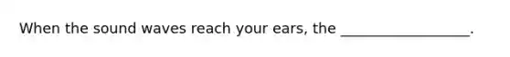 When the sound waves reach your ears, the __________________.