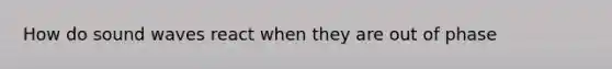 How do sound waves react when they are out of phase