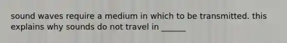 sound waves require a medium in which to be transmitted. this explains why sounds do not travel in ______