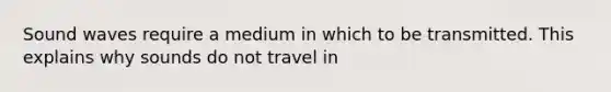 Sound waves require a medium in which to be transmitted. This explains why sounds do not travel in