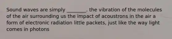 Sound waves are simply ________. the vibration of the molecules of the air surrounding us the impact of acoustrons in the air a form of electronic radiation little packets, just like the way light comes in photons