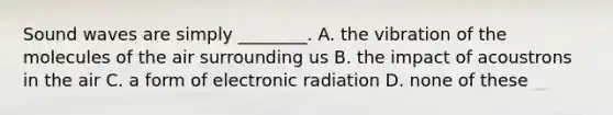 Sound waves are simply ________. A. the vibration of the molecules of the air surrounding us B. the impact of acoustrons in the air C. a form of electronic radiation D. none of these