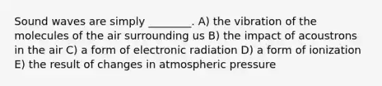 Sound waves are simply ________. A) the vibration of the molecules of the air surrounding us B) the impact of acoustrons in the air C) a form of electronic radiation D) a form of ionization E) the result of changes in atmospheric pressure