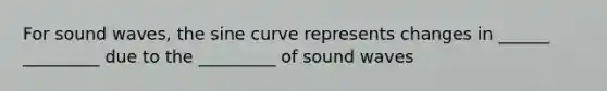 For sound waves, the sine curve represents changes in ______ _________ due to the _________ of sound waves